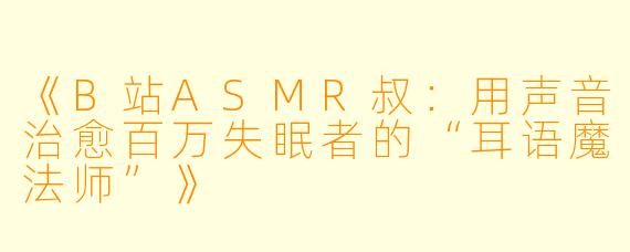 《B站ASMR叔：用声音治愈百万失眠者的“耳语魔法师”》
