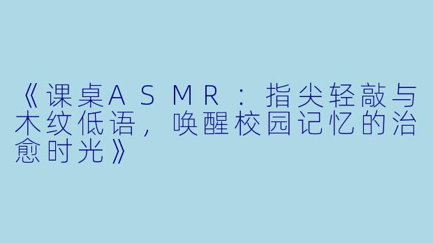 《课桌ASMR：指尖轻敲与木纹低语，唤醒校园记忆的治愈时光》