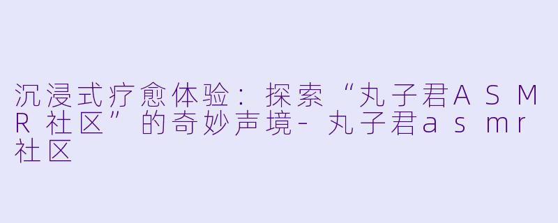 沉浸式疗愈体验：探索“丸子君ASMR社区”的奇妙声境-丸子君asmr社区