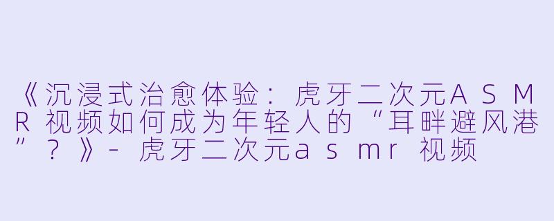 《沉浸式治愈体验：虎牙二次元ASMR视频如何成为年轻人的“耳畔避风港”？》-虎牙二次元asmr视频