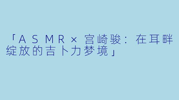 「ASMR×宫崎骏:在耳畔绽放的吉卜力梦境」