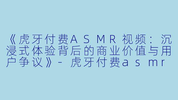 《虎牙付费ASMR视频：沉浸式体验背后的商业价值与用户争议》-虎牙付费asmr视频