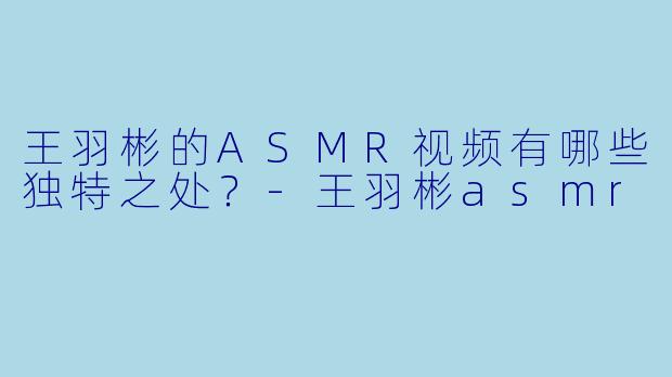 王羽彬的ASMR视频有哪些独特之处?