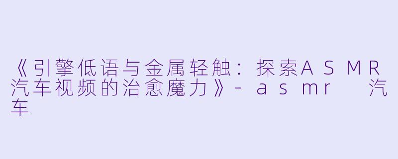 《引擎低语与金属轻触：探索ASMR汽车视频的治愈魔力》-asmr 汽车