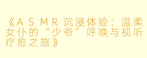 《ASMR沉浸体验：温柔女仆的“少爷”呼唤与视听疗愈之旅》