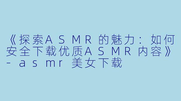 《探索ASMR的魅力：如何安全下载优质ASMR内容》-asmr美女下载