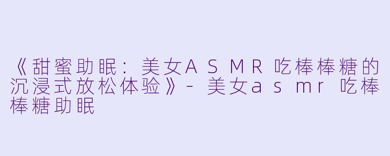 《甜蜜助眠：美女ASMR吃棒棒糖的沉浸式放松体验》-美女asmr吃棒棒糖助眠