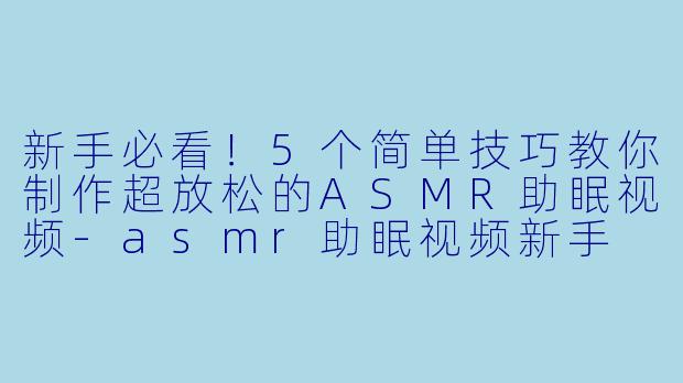 新手必看！5个简单技巧教你制作超放松的ASMR助眠视频-asmr助眠视频新手