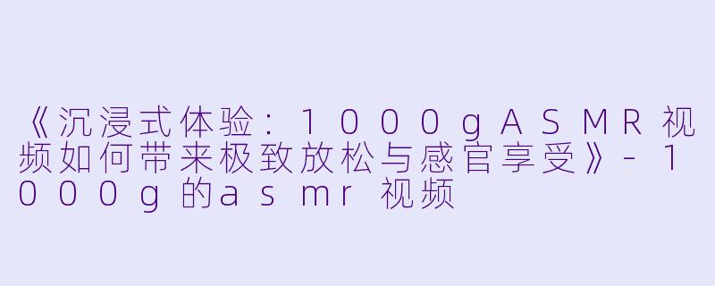 《沉浸式体验：1000gASMR视频如何带来极致放松与感官享受》-1000g的asmr视频
