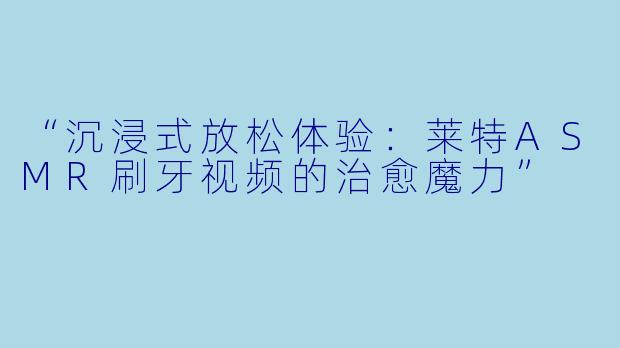“沉浸式放松体验：莱特ASMR刷牙视频的治愈魔力”