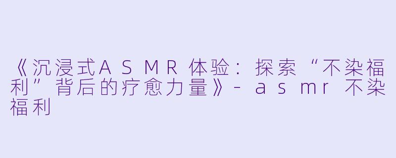 《沉浸式ASMR体验：探索“不染福利”背后的疗愈力量》-asmr不染福利