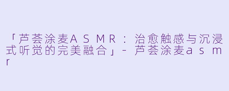 「芦荟涂麦ASMR：治愈触感与沉浸式听觉的完美融合」-芦荟涂麦asmr