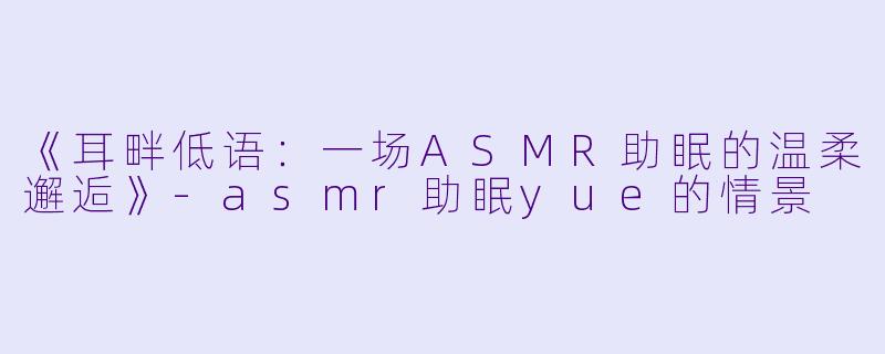 《耳畔低语:一场ASMR助眠的温柔邂逅》-asmr助眠yue的情景