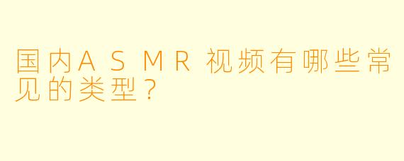国内ASMR视频有哪些常见的类型?