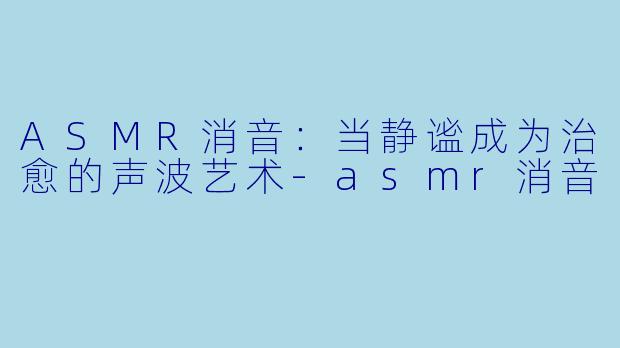 ASMR消音：当静谧成为治愈的声波艺术-asmr消音