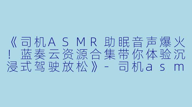 《司机ASMR助眠音声爆火！蓝奏云资源合集带你体验沉浸式驾驶放松》-司机asmr蓝奏云