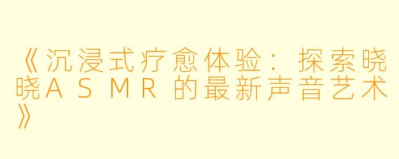 《沉浸式疗愈体验：探索晓晓ASMR的最新声音艺术》