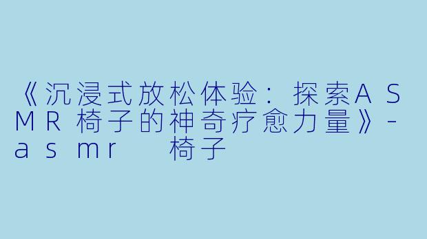 《沉浸式放松体验：探索ASMR椅子的神奇疗愈力量》-asmr 椅子