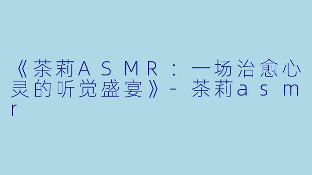 《茶莉ASMR：一场治愈心灵的听觉盛宴》-茶莉asmr