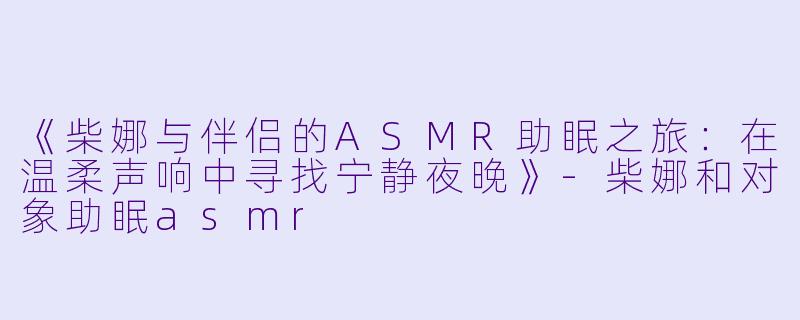 《柴娜与伴侣的ASMR助眠之旅：在温柔声响中寻找宁静夜晚》-柴娜和对象助眠asmr