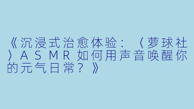 《沉浸式治愈体验：〈萝球社〉ASMR如何用声音唤醒你的元气日常？》