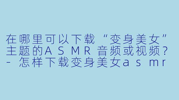 在哪里可以下载“变身美女”主题的ASMR音频或视频?