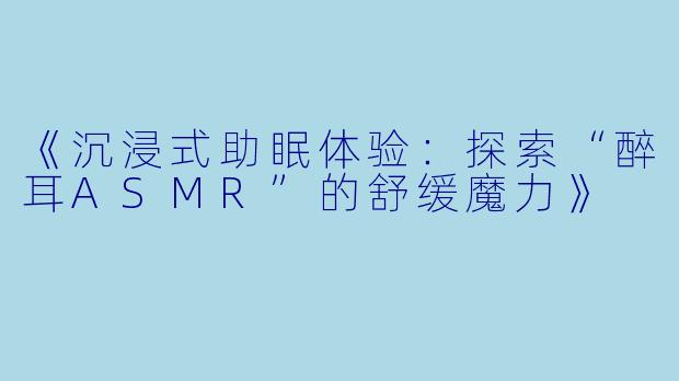 《沉浸式助眠体验:探索“醉耳ASMR”的舒缓魔力》