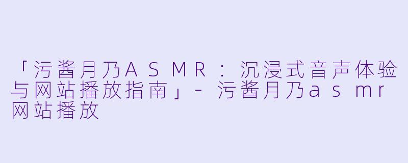 「污酱月乃ASMR：沉浸式音声体验与网站播放指南」-污酱月乃asmr网站播放