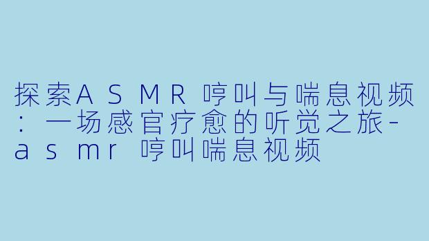 探索ASMR哼叫与喘息视频：一场感官疗愈的听觉之旅-asmr哼叫喘息视频