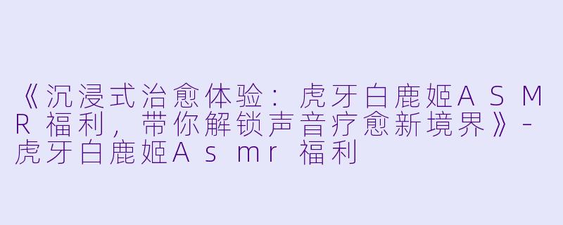 《沉浸式治愈体验：虎牙白鹿姬ASMR福利，带你解锁声音疗愈新境界》-虎牙白鹿姬Asmr福利