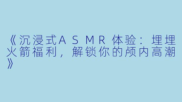 《沉浸式ASMR体验：埋埋火箭福利，解锁你的颅内高潮》