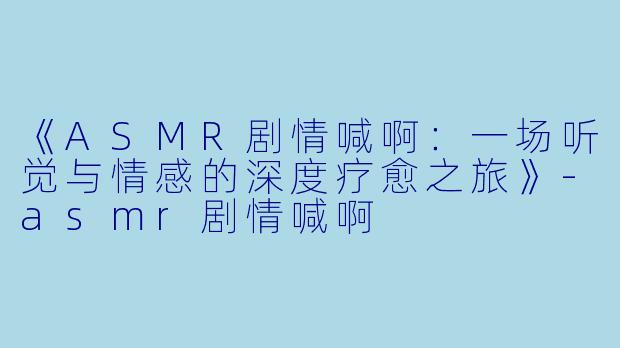 《ASMR剧情喊啊：一场听觉与情感的深度疗愈之旅》-asmr剧情喊啊