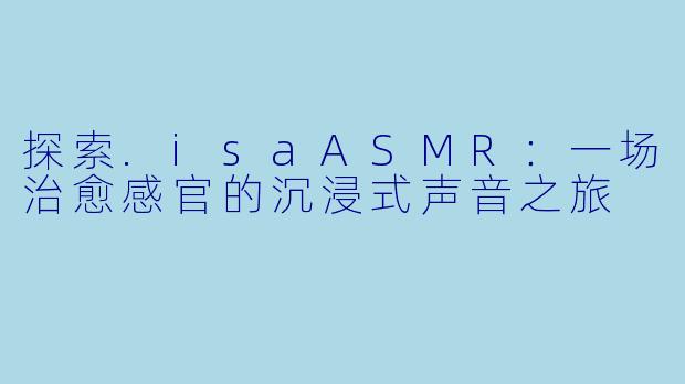 探索.isaASMR：一场治愈感官的沉浸式声音之旅