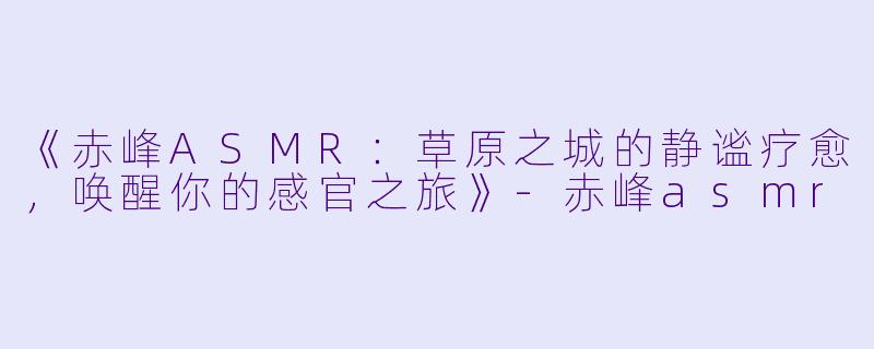 《赤峰ASMR：草原之城的静谧疗愈，唤醒你的感官之旅》-赤峰asmr