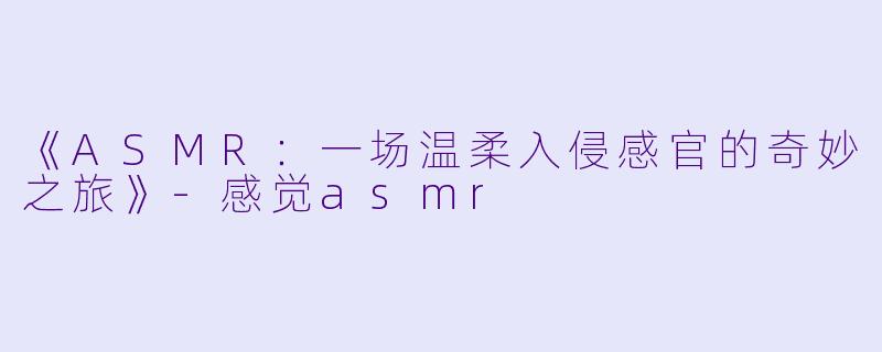 《ASMR：一场温柔入侵感官的奇妙之旅》-感觉asmr