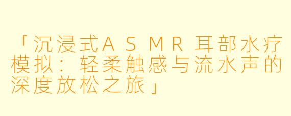 「沉浸式ASMR耳部水疗模拟：轻柔触感与流水声的深度放松之旅」