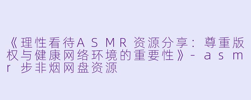 《理性看待ASMR资源分享：尊重版权与健康网络环境的重要性》-asmr步非烟网盘资源