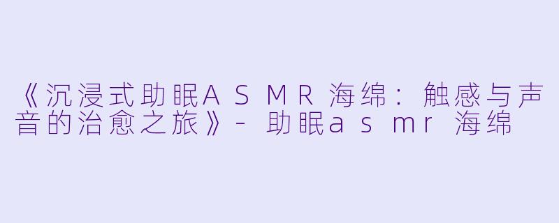 《沉浸式助眠ASMR海绵：触感与声音的治愈之旅》