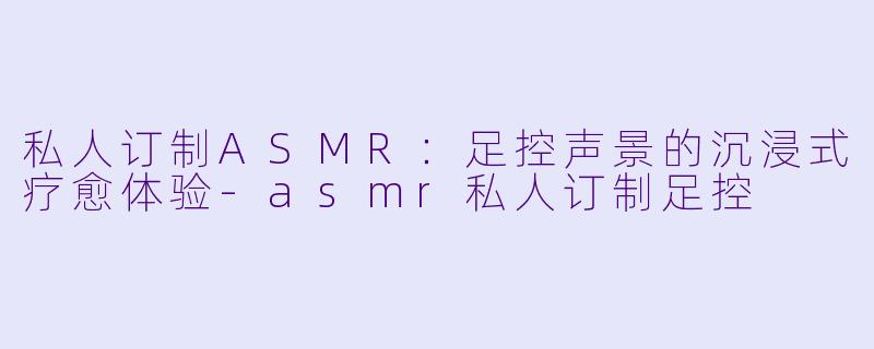 私人订制ASMR:足控声景的沉浸式疗愈体验