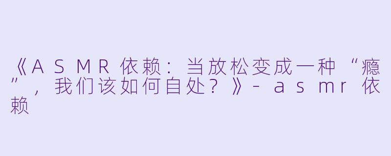 《ASMR依赖：当放松变成一种“瘾”，我们该如何自处？》-asmr依赖