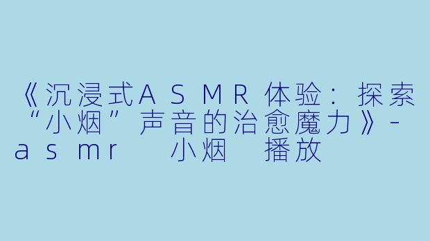 《沉浸式ASMR体验：探索“小烟”声音的治愈魔力》-asmr 小烟 播放