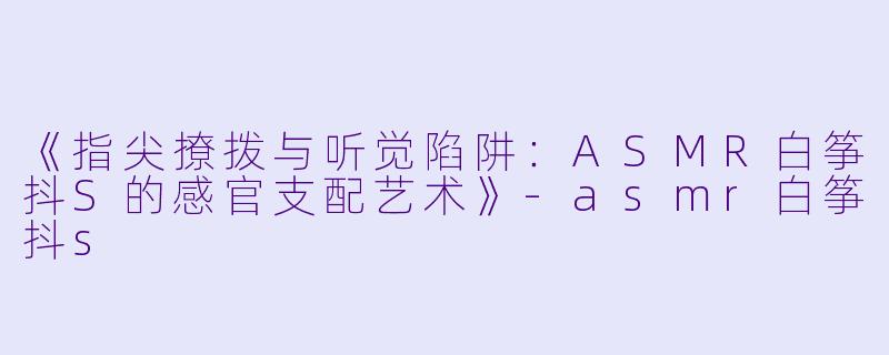 《指尖撩拨与听觉陷阱：ASMR白筝抖S的感官支配艺术》-asmr白筝抖s