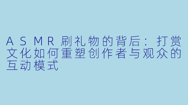 ASMR刷礼物的背后:打赏文化如何重塑创作者与观众的互动模式