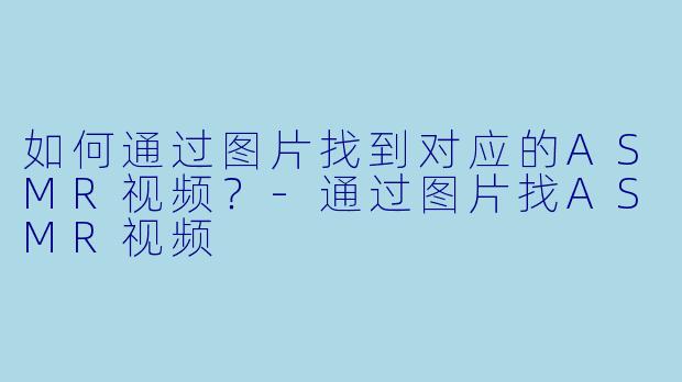 如何通过图片找到对应的ASMR视频？-通过图片找ASMR视频