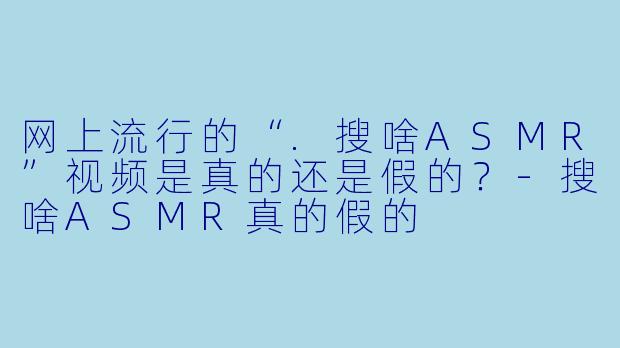 网上流行的“.搜啥ASMR”视频是真的还是假的?