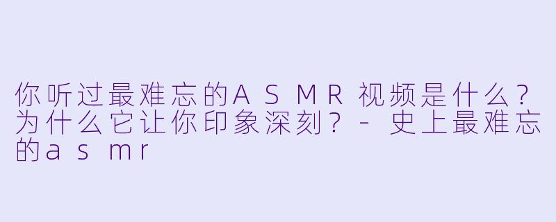 你听过最难忘的ASMR视频是什么？为什么它让你印象深刻？-史上最难忘的asmr