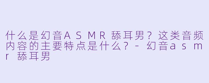 什么是幻音ASMR舔耳男？这类音频内容的主要特点是什么？-幻音asmr舔耳男