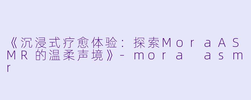 《沉浸式疗愈体验：探索MoraASMR的温柔声境》-mora asmr