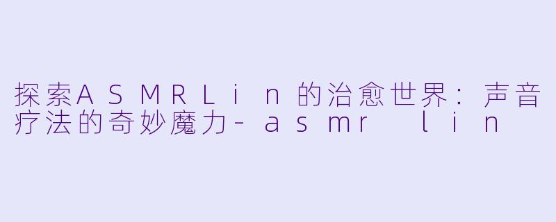 探索ASMRLin的治愈世界:声音疗法的奇妙魔力-asmr lin