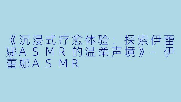 《沉浸式疗愈体验：探索伊蕾娜ASMR的温柔声境》-伊蕾娜ASMR